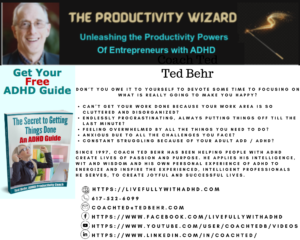 Coach Ted Behr The Productivity Wizard
Unleashing the Productivity Powers of Entrepreneurs with ADHD

Don’t you owe it to yourself to devote some time to focusing on what is really going to make you happy?
 
Can’t get your work done because your work area is so cluttered and disorganized?
Endlessly procrastinating, always putting things off till the last minute?
Feeling overwhelmed by all the things you need to do?
Anxious due to all the challenges you face?
Constant struggling because of your Adult ADD / ADHD?

Since 1997, Coach Ted Behr has been helping people with ADHD create lives of passion and purpose. He applies his intelligence, wit and wisdom and his own personal experience of ADHD to energize and inspire the experienced, intelligent professionals he serves, to create joyful and successful lives.

     https://LiveFullywithADHD.com
      617-522-6099
      coachted@tedbehr.com
      https://www.facebook.com/livefullywithadhd
      https://www.youtube.com/user/coachtedb/videos
      https://www.linkedin.com/in/coachted/